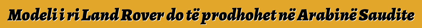 Modeli i ri Land Rover do të prodhohet në Arabinë Saudite