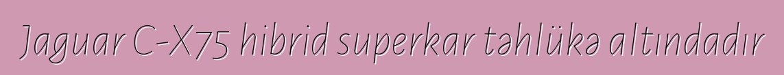Jaguar C-X75 hibrid superkar təhlükə altındadır