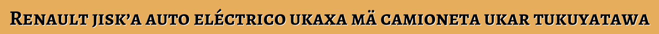 Renault jisk’a auto eléctrico ukaxa mä camioneta ukar tukuyatawa