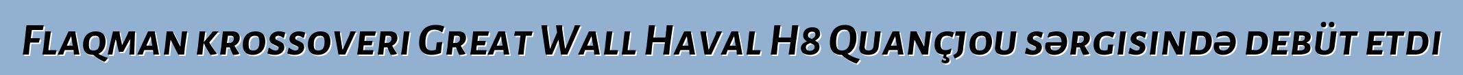 Flaqman krossoveri Great Wall Haval H8 Quançjou sərgisində debüt etdi