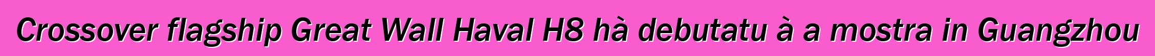 Crossover flagship Great Wall Haval H8 hà debutatu à a mostra in Guangzhou