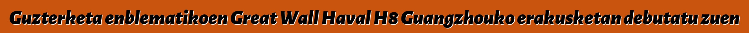 Guzterketa enblematikoen Great Wall Haval H8 Guangzhouko erakusketan debutatu zuen