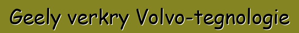 Geely verkry Volvo-tegnologie