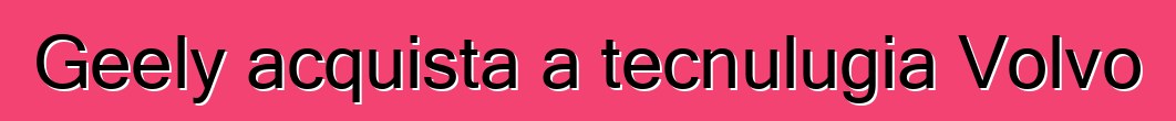 Geely acquista a tecnulugia Volvo