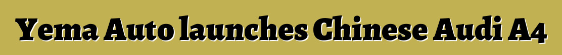 Yema Auto launches Chinese Audi A4