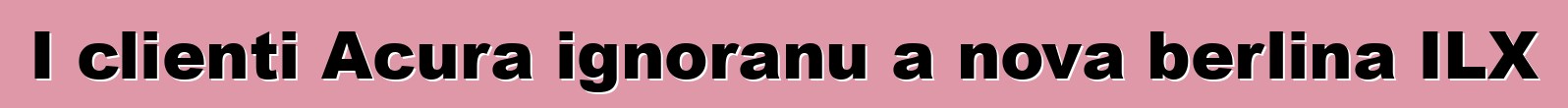 I clienti Acura ignoranu a nova berlina ILX