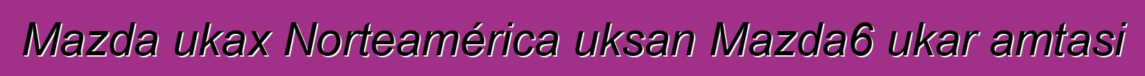 Mazda ukax Norteamérica uksan Mazda6 ukar amtasi