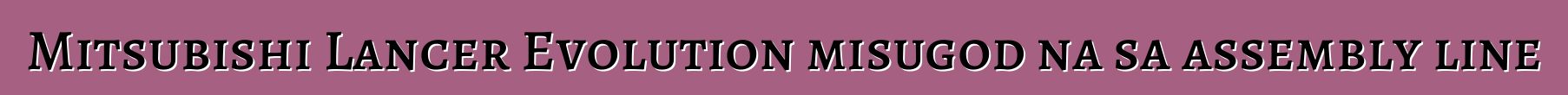 Mitsubishi Lancer Evolution misugod na sa assembly line