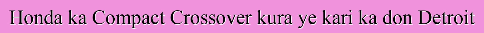 Honda ka Compact Crossover kura ye kari ka don Detroit