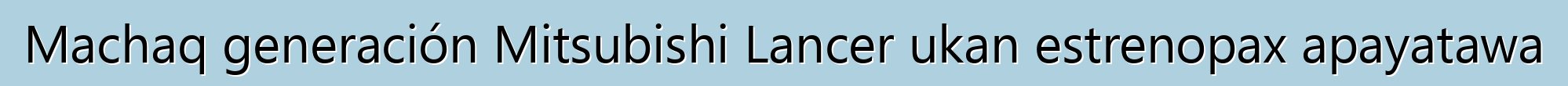 Machaq generación Mitsubishi Lancer ukan estrenopax apayatawa
