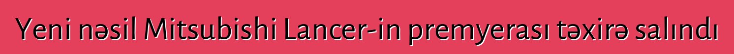 Yeni nəsil Mitsubishi Lancer-in premyerası təxirə salındı