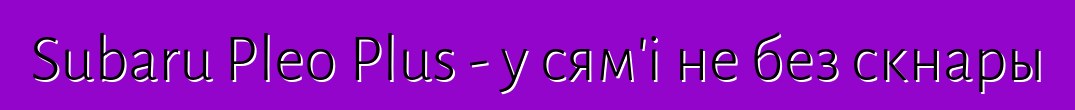 Subaru Pleo Plus - у сям'і не без скнары