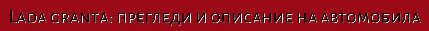 Lada granta: прегледи и описание на автомобила