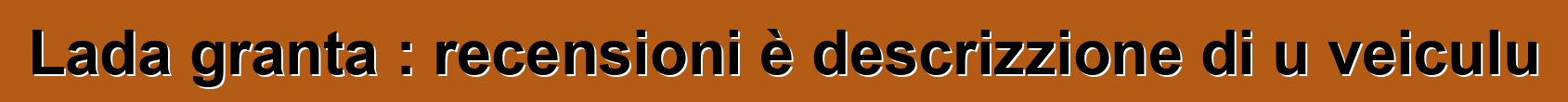 Lada granta : recensioni è descrizzione di u veiculu