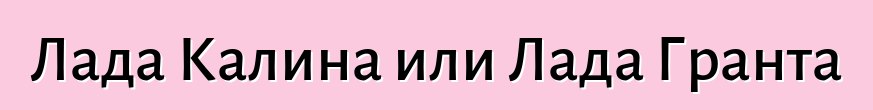 Лада Калина или Лада Гранта