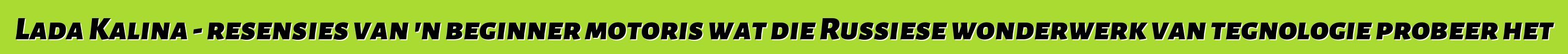 Lada Kalina - resensies van 'n beginner motoris wat die Russiese wonderwerk van tegnologie probeer het