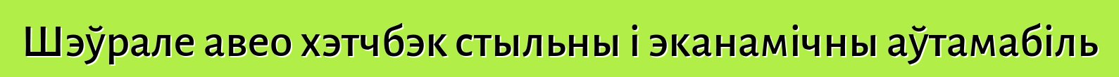Шэўрале авео хэтчбэк стыльны і эканамічны аўтамабіль