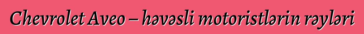 Chevrolet Aveo – həvəsli motoristlərin rəyləri