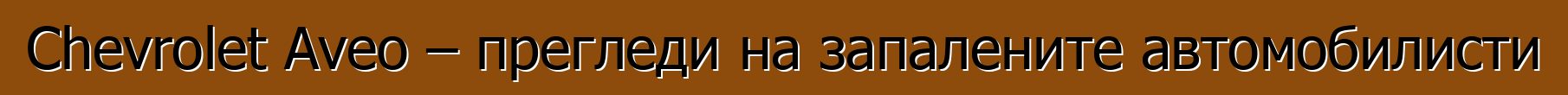 Chevrolet Aveo – прегледи на запалените автомобилисти