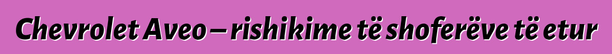 Chevrolet Aveo – rishikime të shoferëve të etur