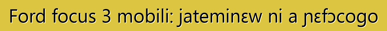 Ford focus 3 mobili: jateminɛw ni a ɲɛfɔcogo