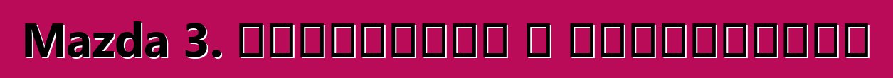 Mazda 3. ակնարկներ և բնութագրեր
