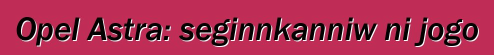 Opel Astra: seginnkanniw ni jogo