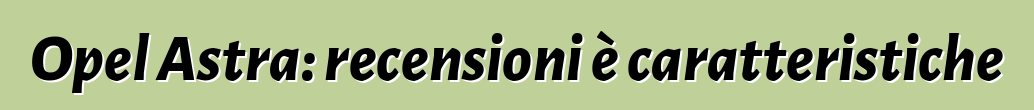 Opel Astra: recensioni è caratteristiche