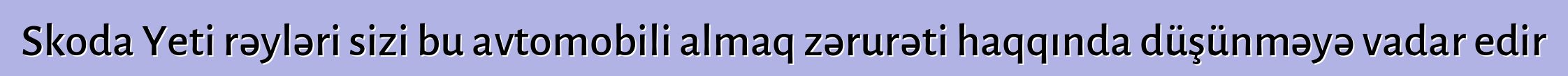 Skoda Yeti rəyləri sizi bu avtomobili almaq zərurəti haqqında düşünməyə vadar edir