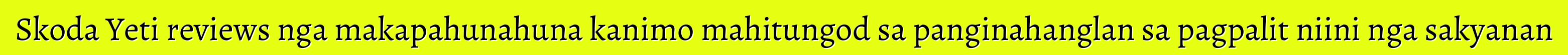 Skoda Yeti reviews nga makapahunahuna kanimo mahitungod sa panginahanglan sa pagpalit niini nga sakyanan