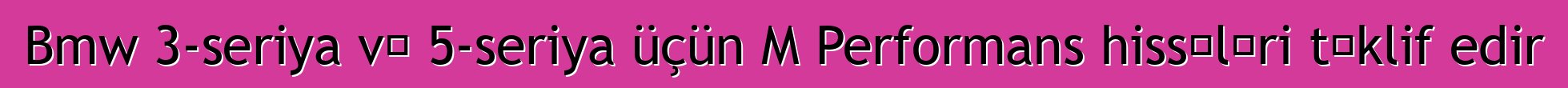 Bmw 3-seriya və 5-seriya üçün M Performans hissələri təklif edir