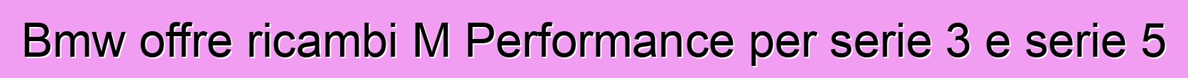 Bmw offre ricambi M Performance per serie 3 e serie 5