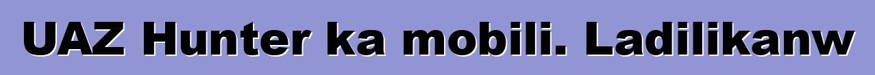 UAZ Hunter ka mobili. Ladilikanw