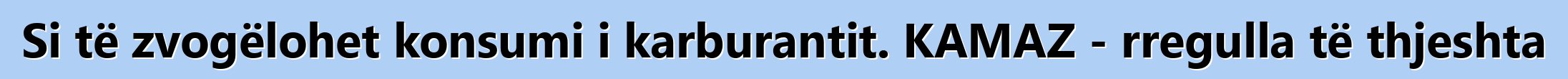 Si të zvogëlohet konsumi i karburantit. KAMAZ - rregulla të thjeshta