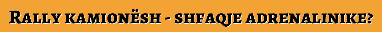 Rally kamionësh - shfaqje adrenalinike?