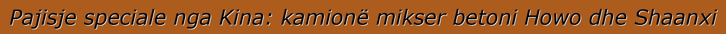 Pajisje speciale nga Kina: kamionë mikser betoni Howo dhe Shaanxi