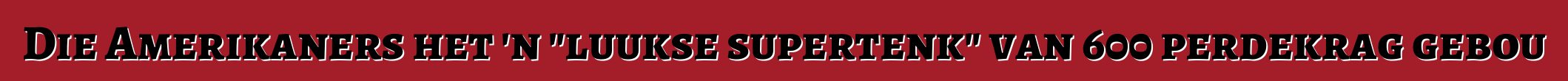Die Amerikaners het 'n "luukse supertenk" van 600 perdekrag gebou
