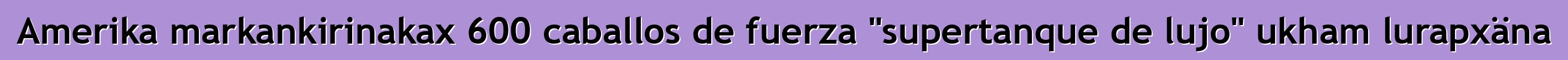 Amerika markankirinakax 600 caballos de fuerza "supertanque de lujo" ukham lurapxäna