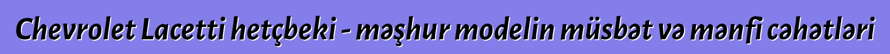 Chevrolet Lacetti hetçbeki - məşhur modelin müsbət və mənfi cəhətləri