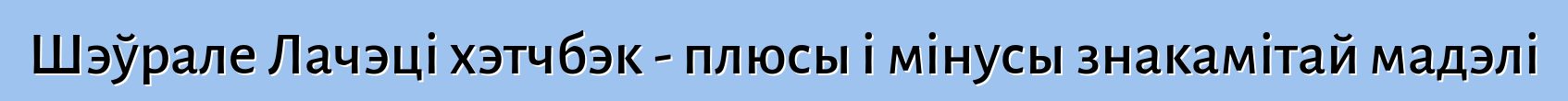 Шэўрале Лачэці хэтчбэк - плюсы і мінусы знакамітай мадэлі