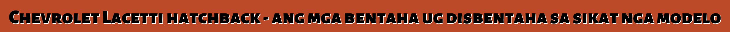 Chevrolet Lacetti hatchback - ang mga bentaha ug disbentaha sa sikat nga modelo