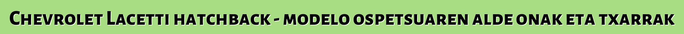 Chevrolet Lacetti hatchback - modelo ospetsuaren alde onak eta txarrak