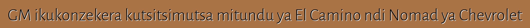 GM ikukonzekera kutsitsimutsa mitundu ya El Camino ndi Nomad ya Chevrolet