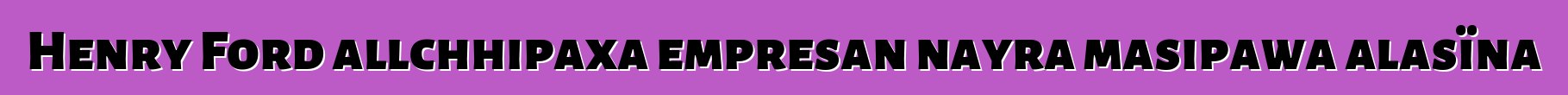 Henry Ford allchhipaxa empresan nayra masipawa alasïna