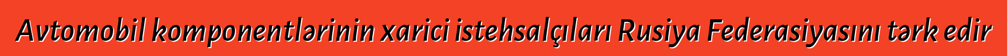 Avtomobil komponentlərinin xarici istehsalçıları Rusiya Federasiyasını tərk edir
