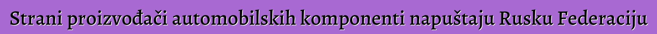 Strani proizvođači automobilskih komponenti napuštaju Rusku Federaciju