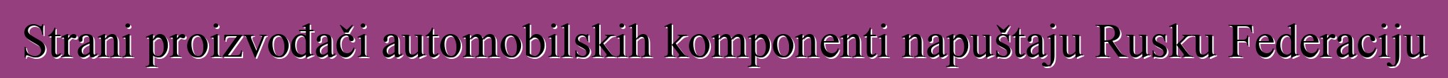 Strani proizvođači automobilskih komponenti napuštaju Rusku Federaciju