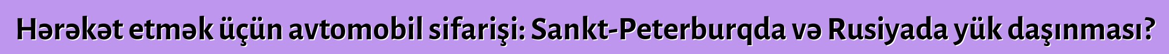 Hərəkət etmək üçün avtomobil sifarişi: Sankt-Peterburqda və Rusiyada yük daşınması?