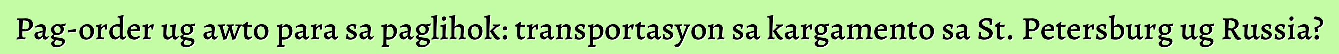 Pag-order ug awto para sa paglihok: transportasyon sa kargamento sa St. Petersburg ug Russia?