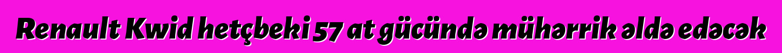 Renault Kwid hetçbeki 57 at gücündə mühərrik əldə edəcək